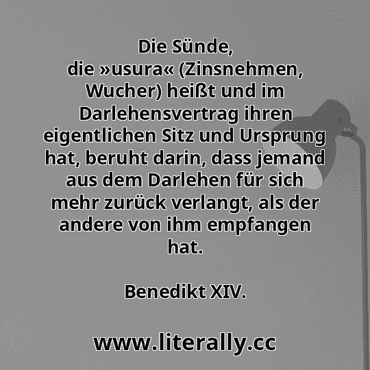 Die Sünde, die »usura« (Zinsnehmen, Wucher) heißt und im Darlehensvertrag ihren eigentlichen Sitz und Ursprung hat, beruht darin, dass jemand aus dem Darlehen für sich mehr zurück verlangt, als der andere von ihm empfangen hat.
Benedikt XIV.
